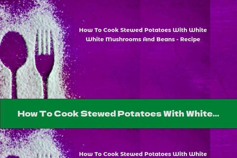 How To Cook Stewed Potatoes With White Mushrooms And Beans - Recipe