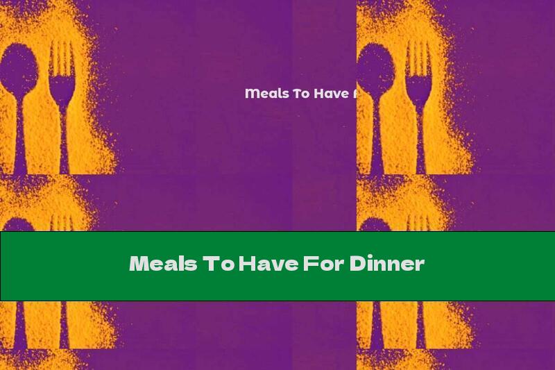 Meals To Have For Dinner
