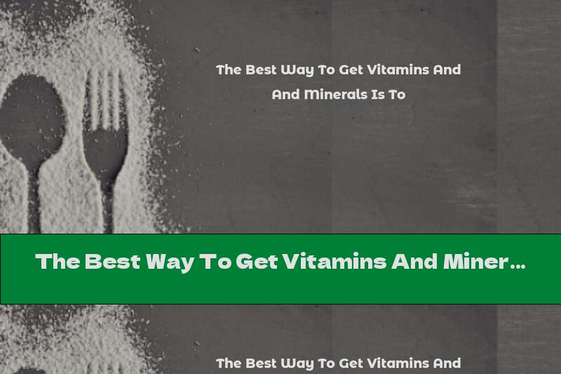 The Best Way To Get Vitamins And Minerals Is To