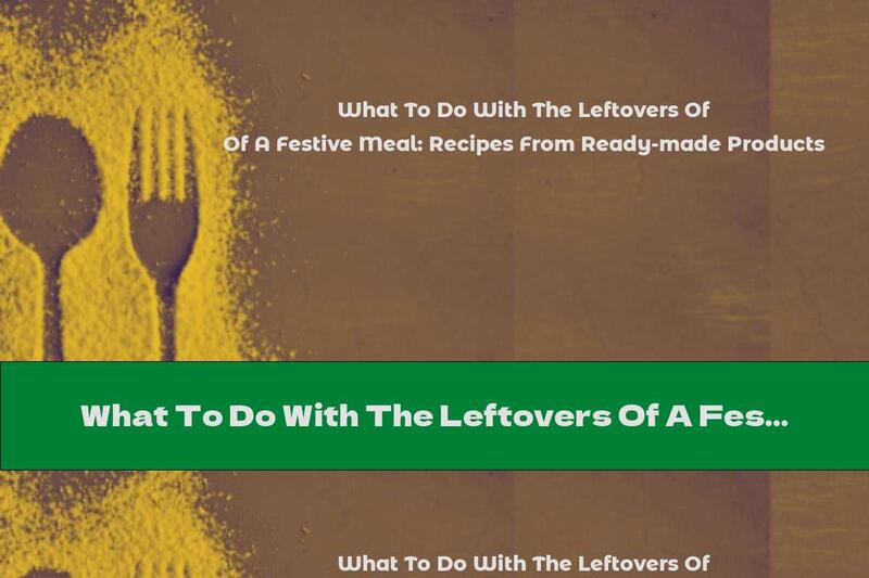What To Do With The Leftovers Of A Festive Meal: Recipes From Ready-made Products